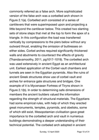 commonly referred as a false arch. More sophisticated
version of the false arch was a corbelled arch shown in
Figure 2.1(a). Corbelled arch consisted of a series of
cantilevers that were superimposed upon and projecting a
little beyond the cantilever below. This created two slanting
sets of stone steps that met at the top to form the apex of a
triangle. In this conﬁguration the load was transferred
vertically by compressions to the piers below without any
outward thrust, enabling the omission of buttresses on
either sides. Corbel arches required signiﬁcantly thickened
walls and abutments to counteract the eﬀects of gravity
(Thandavamoothy, 2011, pg1017-1019). The corbelled arch
was used extensively in ancient Egypt as an architectural
unit. Earliest application of the Corbel vault chambers and
tunnels are seen in the Egyptian pyramids. Also the ruins of
ancient Greek structures show use of corbel vault and
arches for entrance gate structures and bridges. One
example of it is Mycenaean Fortress of Tiryns shown in
Figure 2.1(b). In order to determining safe dimensions of
members the ancient builders valued the information
regarding the strength of structural materials. The Egyptians
had some empirical rules, with help of which they erected
great monuments, temples, pyramids, and obelisks, some
of which still exist. Mesopotamian civilisation gave great
importance to the corbelled arch and vault in numerous
buildings demonstrating a deeper understanding of their
technical potential. The corbeled arch adopted in ancient
Sunday, 12 April 2020 Page of10 31
 