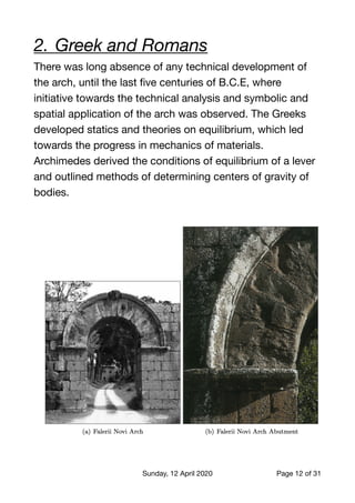 2.	Greek and Romans
There was long absence of any technical development of
the arch, until the last ﬁve centuries of B.C.E, where
initiative towards the technical analysis and symbolic and
spatial application of the arch was observed. The Greeks
developed statics and theories on equilibrium, which led
towards the progress in mechanics of materials.
Archimedes derived the conditions of equilibrium of a lever
and outlined methods of determining centers of gravity of
bodies.

Sunday, 12 April 2020 Page of12 31
 