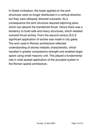 In Greek civilisation, the loads applied on the arch
structures were no longer distributed in a vertical direction
but they were obliquely directed outwards. As a
consequence the arch structure required adjoining piers,
which can absorb the transferred thrust. Hence there was a
tendency to build safe and heavy structures, which resisted
outward thrust arches. From the second century B.C.E
signiﬁcant application of arches was made in city gates.
The arch used in Roman architecture reﬂected
understanding of stones inelastic characteristic, which
resulted in greater compressive strength and enabled larger
spans using small masonry unit. This played a fundamental
role in wide spread application of the arcuated system in
the Roman spatial architecture. 
Sunday, 12 April 2020 Page of13 31
 