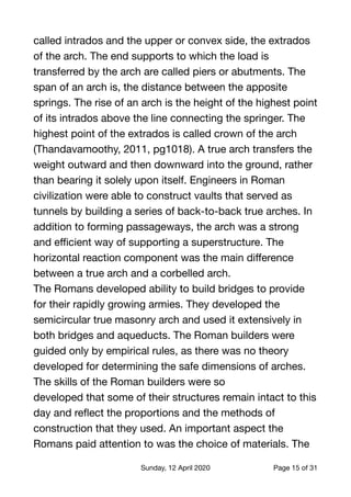 called intrados and the upper or convex side, the extrados
of the arch. The end supports to which the load is
transferred by the arch are called piers or abutments. The
span of an arch is, the distance between the apposite
springs. The rise of an arch is the height of the highest point
of its intrados above the line connecting the springer. The
highest point of the extrados is called crown of the arch
(Thandavamoothy, 2011, pg1018). A true arch transfers the
weight outward and then downward into the ground, rather
than bearing it solely upon itself. Engineers in Roman
civilization were able to construct vaults that served as
tunnels by building a series of back-to-back true arches. In
addition to forming passageways, the arch was a strong
and eﬃcient way of supporting a superstructure. The
horizontal reaction component was the main diﬀerence
between a true arch and a corbelled arch.

The Romans developed ability to build bridges to provide
for their rapidly growing armies. They developed the
semicircular true masonry arch and used it extensively in
both bridges and aqueducts. The Roman builders were
guided only by empirical rules, as there was no theory
developed for determining the safe dimensions of arches.
The skills of the Roman builders were so

developed that some of their structures remain intact to this
day and reﬂect the proportions and the methods of
construction that they used. An important aspect the
Romans paid attention to was the choice of materials. The
Sunday, 12 April 2020 Page of15 31
 
