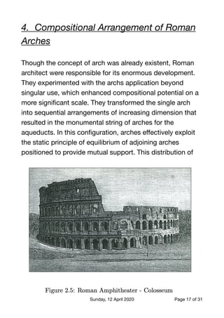 4.	 Compositional Arrangement of Roman
Arches
Though the concept of arch was already existent, Roman
architect were responsible for its enormous development.
They experimented with the archs application beyond
singular use, which enhanced compositional potential on a
more signiﬁcant scale. They transformed the single arch
into sequential arrangements of increasing dimension that
resulted in the monumental string of arches for the
aqueducts. In this conﬁguration, arches eﬀectively exploit
the static principle of equilibrium of adjoining arches
positioned to provide mutual support. This distribution of
Sunday, 12 April 2020 Page of17 31
 