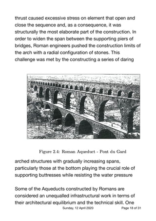 thrust caused excessive stress on element that open and
close the sequence and, as a consequence, it was
structurally the most elaborate part of the construction. In
order to widen the span between the supporting piers of
bridges, Roman engineers pushed the construction limits of
the arch with a radial conﬁguration of stones. This
challenge was met by the constructing a series of daring
arched structures with gradually increasing spans,
particularly those at the bottom playing the crucial role of
supporting buttresses while resisting the water pressure 

Some of the Aqueducts constructed by Romans are
considered an unequalled infrastructural work in terms of
their architectural equilibrium and the technical skill. One
Sunday, 12 April 2020 Page of18 31
 