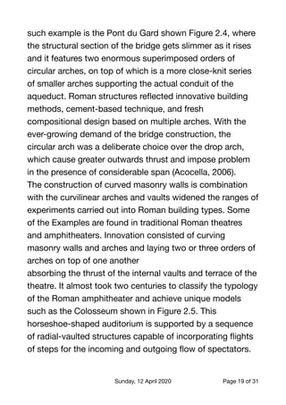 such example is the Pont du Gard shown Figure 2.4, where
the structural section of the bridge gets slimmer as it rises
and it features two enormous superimposed orders of
circular arches, on top of which is a more close-knit series
of smaller arches supporting the actual conduit of the
aqueduct. Roman structures reﬂected innovative building
methods, cement-based technique, and fresh
compositional design based on multiple arches. With the
ever-growing demand of the bridge construction, the
circular arch was a deliberate choice over the drop arch,
which cause greater outwards thrust and impose problem
in the presence of considerable span (Acocella, 2006).

The construction of curved masonry walls is combination
with the curvilinear arches and vaults widened the ranges of
experiments carried out into Roman building types. Some
of the Examples are found in traditional Roman theatres
and amphitheaters. Innovation consisted of curving
masonry walls and arches and laying two or three orders of
arches on top of one another

absorbing the thrust of the internal vaults and terrace of the
theatre. It almost took two centuries to classify the typology
of the Roman amphitheater and achieve unique models
such as the Colosseum shown in Figure 2.5. This
horseshoe-shaped auditorium is supported by a sequence
of radial-vaulted structures capable of incorporating ﬂights
of steps for the incoming and outgoing ﬂow of spectators.

Sunday, 12 April 2020 Page of19 31
 