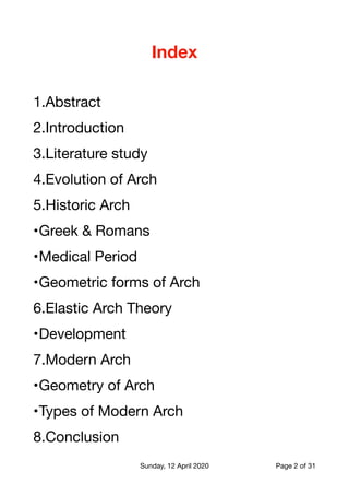 Index
1.Abstract

2.Introduction

3.Literature study

4.Evolution of Arch

5.Historic Arch

•Greek & Romans

•Medical Period

•Geometric forms of Arch

6.Elastic Arch Theory

•Development

7.Modern Arch

•Geometry of Arch

•Types of Modern Arch

8.Conclusion

Sunday, 12 April 2020 Page of2 31
 