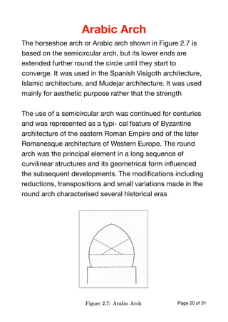 Arabic Arch
The horseshoe arch or Arabic arch shown in Figure 2.7 is
based on the semicircular arch, but its lower ends are
extended further round the circle until they start to
converge. It was used in the Spanish Visigoth architecture,
Islamic architecture, and Mudejar architecture. It was used
mainly for aesthetic purpose rather that the strength 

The use of a semicircular arch was continued for centuries
and was represented as a typi- cal feature of Byzantine
architecture of the eastern Roman Empire and of the later
Romanesque architecture of Western Europe. The round
arch was the principal element in a long sequence of
curvilinear structures and its geometrical form inﬂuenced
the subsequent developments. The modiﬁcations including
reductions, transpositions and small variations made in the
round arch characterised several historical eras

Sunday, 12 April 2020 Page of20 31
 
