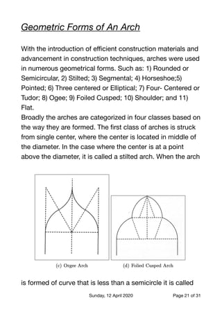 Geometric Forms of An Arch
With the introduction of eﬃcient construction materials and
advancement in construction techniques, arches were used
in numerous geometrical forms. Such as: 1) Rounded or
Semicircular, 2) Stilted; 3) Segmental; 4) Horseshoe;5)
Pointed; 6) Three centered or Elliptical; 7) Four- Centered or
Tudor; 8) Ogee; 9) Foiled Cusped; 10) Shoulder; and 11)
Flat.

Broadly the arches are categorized in four classes based on
the way they are formed. The ﬁrst class of arches is struck
from single center, where the center is located in middle of
the diameter. In the case where the center is at a point
above the diameter, it is called a stilted arch. When the arch
is formed of curve that is less than a semicircle it is called
Sunday, 12 April 2020 Page of21 31
 