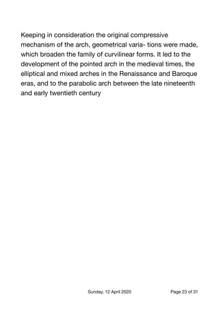 Keeping in consideration the original compressive
mechanism of the arch, geometrical varia- tions were made,
which broaden the family of curvilinear forms. It led to the
development of the pointed arch in the medieval times, the
elliptical and mixed arches in the Renaissance and Baroque
eras, and to the parabolic arch between the late nineteenth
and early twentieth century 
Sunday, 12 April 2020 Page of23 31
 