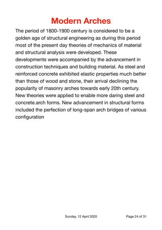 Modern Arches
The period of 1800-1900 century is considered to be a
golden age of structural engineering as during this period
most of the present day theories of mechanics of material
and structural analysis were developed. These
developments were accompanied by the advancement in
construction techniques and building material. As steel and
reinforced concrete exhibited elastic properties much better
than those of wood and stone, their arrival declining the
popularity of masonry arches towards early 20th century.
New theories were applied to enable more daring steel and
concrete.arch forms. New advancement in structural forms
included the perfection of long-span arch bridges of various
conﬁguration

Sunday, 12 April 2020 Page of24 31
 