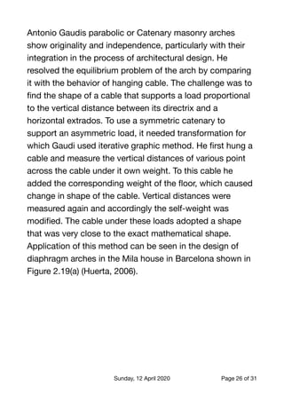 Antonio Gaudis parabolic or Catenary masonry arches
show originality and independence, particularly with their
integration in the process of architectural design. He
resolved the equilibrium problem of the arch by comparing
it with the behavior of hanging cable. The challenge was to
ﬁnd the shape of a cable that supports a load proportional
to the vertical distance between its directrix and a
horizontal extrados. To use a symmetric catenary to
support an asymmetric load, it needed transformation for
which Gaudi used iterative graphic method. He ﬁrst hung a
cable and measure the vertical distances of various point
across the cable under it own weight. To this cable he
added the corresponding weight of the ﬂoor, which caused
change in shape of the cable. Vertical distances were
measured again and accordingly the self-weight was
modiﬁed. The cable under these loads adopted a shape
that was very close to the exact mathematical shape.
Application of this method can be seen in the design of
diaphragm arches in the Mila house in Barcelona shown in
Figure 2.19(a) (Huerta, 2006). 
Sunday, 12 April 2020 Page of26 31
 