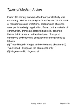 Types of Modern Arches
From 19th century on wards the theory of elasticity was
commonly used for the analysis of arches and on the basis
of requirements and limitations, certain types of arches
were put in to design application. Based on the material of
construction, arches are classiﬁed as steel, concrete,
timber, brick or stone. In the standpoint of support
conditions and structural behavior they are classiﬁed as
follows,

(1) Three-Hinged - Hinges at the crown and abutment (2)
Two-Hinged – Hinges at the abutments only

(3) Hingeless – No hinges at all

Sunday, 12 April 2020 Page of27 31
 