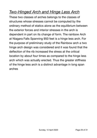 Two-Hinged Arch and Hinge Less Arch
These two classes of arches belongs to the classes of
structures whose stresses cannot be computed by the
ordinary method of statics alone as the equilibrium between
the exterior forces and interior stresses in the arch is
dependent in part on its change of form. The rainbow Arch
at Niagara Falls Spanning 950 feet is a hinge less arch. For
the purpose of preliminary study of the Rainbow arch a two
hinge arch design was considered and it was found that the
deﬂection of the rib increased the stress at the critical
location by about four times as compared to the hinge less
arch which was actually erected. Thus the greater stiﬀness
of the hinge less arch is a distinct advantage in long span
arches

Sunday, 12 April 2020 Page of29 31
 