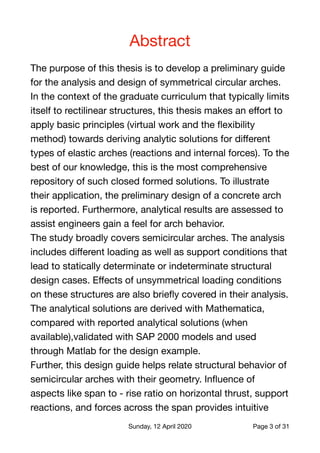 Abstract

The purpose of this thesis is to develop a preliminary guide
for the analysis and design of symmetrical circular arches.

In the context of the graduate curriculum that typically limits
itself to rectilinear structures, this thesis makes an eﬀort to
apply basic principles (virtual work and the ﬂexibility
method) towards deriving analytic solutions for diﬀerent
types of elastic arches (reactions and internal forces). To the
best of our knowledge, this is the most comprehensive
repository of such closed formed solutions. To illustrate
their application, the preliminary design of a concrete arch
is reported. Furthermore, analytical results are assessed to
assist engineers gain a feel for arch behavior.

The study broadly covers semicircular arches. The analysis
includes diﬀerent loading as well as support conditions that
lead to statically determinate or indeterminate structural
design cases. Eﬀects of unsymmetrical loading conditions
on these structures are also brieﬂy covered in their analysis.
The analytical solutions are derived with Mathematica,
compared with reported analytical solutions (when
available),validated with SAP 2000 models and used
through Matlab for the design example.

Further, this design guide helps relate structural behavior of
semicircular arches with their geometry. Inﬂuence of
aspects like span to - rise ratio on horizontal thrust, support
reactions, and forces across the span provides intuitive

Sunday, 12 April 2020 Page of3 31
 