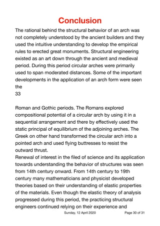Conclusion
The rational behind the structural behavior of an arch was
not completely understood by the ancient builders and they
used the intuitive understanding to develop the empirical
rules to erected great monuments. Structural engineering
existed as an art down through the ancient and medieval
period. During this period circular arches were primarily
used to span moderated distances. Some of the important
developments in the application of an arch form were seen
the

33



Roman and Gothic periods. The Romans explored
compositional potential of a circular arch by using it in a
sequential arrangement and there by eﬀectively used the
static principal of equilibrium of the adjoining arches. The
Greek on other hand transformed the circular arch into a
pointed arch and used ﬂying buttresses to resist the
outward thrust.

Renewal of interest in the ﬁled of science and its application
towards understanding the behavior of structures was seen
from 14th century onward. From 14th century to 19th
century many mathematicians and physicist developed
theories based on their understanding of elastic properties
of the materials. Even though the elastic theory of analysis
progressed during this period, the practicing structural
engineers continued relying on their experience and
Sunday, 12 April 2020 Page of30 31
 