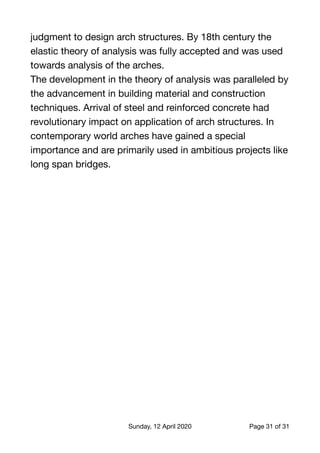 judgment to design arch structures. By 18th century the
elastic theory of analysis was fully accepted and was used
towards analysis of the arches.

The development in the theory of analysis was paralleled by
the advancement in building material and construction
techniques. Arrival of steel and reinforced concrete had
revolutionary impact on application of arch structures. In
contemporary world arches have gained a special
importance and are primarily used in ambitious projects like
long span bridges.
Sunday, 12 April 2020 Page of31 31
 