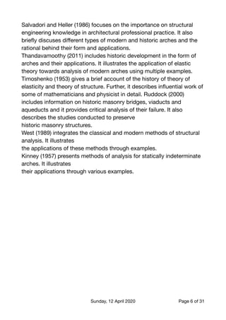 Salvadori and Heller (1986) focuses on the importance on structural
engineering knowledge in architectural professional practice. It also
brieﬂy discuses diﬀerent types of modern and historic arches and the
rational behind their form and applications.

Thandavamoothy (2011) includes historic development in the form of
arches and their applications. It illustrates the application of elastic
theory towards analysis of modern arches using multiple examples.

Timoshenko (1953) gives a brief account of the history of theory of
elasticity and theory of structure. Further, it describes inﬂuential work of
some of mathematicians and physicist in detail. Ruddock (2000)
includes information on historic masonry bridges, viaducts and
aqueducts and it provides critical analysis of their failure. It also
describes the studies conducted to preserve

historic masonry structures.

West (1989) integrates the classical and modern methods of structural
analysis. It illustrates

the applications of these methods through examples.

Kinney (1957) presents methods of analysis for statically indeterminate
arches. It illustrates

their applications through various examples. 
Sunday, 12 April 2020 Page of6 31
 