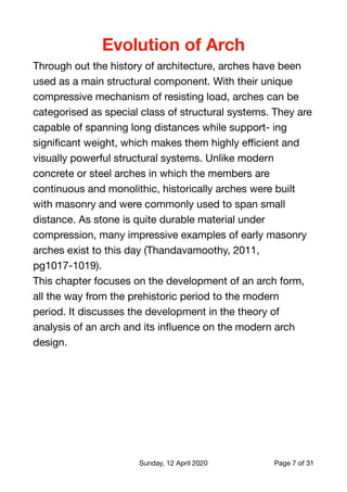 Evolution of Arch
Through out the history of architecture, arches have been
used as a main structural component. With their unique
compressive mechanism of resisting load, arches can be
categorised as special class of structural systems. They are
capable of spanning long distances while support- ing
signiﬁcant weight, which makes them highly eﬃcient and
visually powerful structural systems. Unlike modern
concrete or steel arches in which the members are
continuous and monolithic, historically arches were built
with masonry and were commonly used to span small
distance. As stone is quite durable material under
compression, many impressive examples of early masonry
arches exist to this day (Thandavamoothy, 2011,
pg1017-1019).

This chapter focuses on the development of an arch form,
all the way from the prehistoric period to the modern
period. It discusses the development in the theory of
analysis of an arch and its inﬂuence on the modern arch
design. 
Sunday, 12 April 2020 Page of7 31
 
