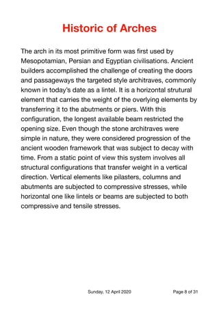 Historic of Arches
The arch in its most primitive form was ﬁrst used by
Mesopotamian, Persian and Egyptian civilisations. Ancient
builders accomplished the challenge of creating the doors
and passageways the targeted style architraves, commonly
known in today’s date as a lintel. It is a horizontal strutural
element that carries the weight of the overlying elements by
transferring it to the abutments or piers. With this
conﬁguration, the longest available beam restricted the
opening size. Even though the stone architraves were
simple in nature, they were considered progression of the
ancient wooden framework that was subject to decay with
time. From a static point of view this system involves all
structural conﬁgurations that transfer weight in a vertical
direction. Vertical elements like pilasters, columns and
abutments are subjected to compressive stresses, while
horizontal one like lintels or beams are subjected to both
compressive and tensile stresses.

Sunday, 12 April 2020 Page of8 31
 