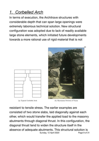 1.	 Corbelled Arch
In terms of execution, the Architrave structures with
considerable depth that can span large openings were
extremely laborious technical solution. New structural
conﬁguration was adopted due to lack of readily available
large stone elements, which initiated future developments
towards a more rational use of rigid material that is not
resistant to tensile stress. The earlier examples are
consisted of two stone slabs, laid diagonally against each
other, which would transfer the applied load to the masonry
abutments through diagonal thrust. In this conﬁguration, the
diagonal thrust tend to widen the structure itself in the
absence of adequate abutments. This structural solution is
Sunday, 12 April 2020 Page of9 31
 