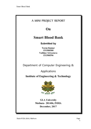 Smart Blood Bank
Deptof CEA,GLAU, Mathura Page
1
A MINI PROJECT REPORT
On
Smart Blood Bank
Submitted by
Tarun Kumar
151500580
Vaibhav Srivastava
151500596
Department of Computer Engineering &
Applications
Institute of Engineering & Technology
GLA University
Mathura- 281406, INDIA
December, 2017
 