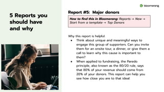 5 Reports you
should have
and why
Report #5: Major donors
Why this report is helpful:
● Think about unique and meaningful ways to
engage this group of supporters. Can you invite
them for an onsite tour, a dinner, or give them a
call to learn why this cause is important to
them?
● When applied to fundraising, the Paredo
principle, also known as the 80/20 rule, says
that 80% of your revenue should come from
20% of your donors. This report can help you
see how close you are to that ideal.
How to ﬁnd this in Bloomerang: Reports → New →
Start from a template → Top Donors
 