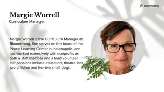 Margie Worrell
Margie Worrell is the Curriculum Manager at
Bloomerang. She serves on the board of the
Peace Learning Center in Indianapolis, and
has worked extensively with nonproﬁts as
both a staﬀ member and a lead volunteer.
Her passions include education, theatre, her
two children and her two small dogs.
Curriculum Manager
 