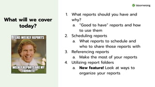 What will we cover
today?
1. What reports should you have and
why?
a. “Good to have” reports and how
to use them
2. Scheduling reports
a. What reports to schedule and
who to share those reports with
3. Referencing reports
a. Make the most of your reports
4. Utilizing report folders
a. New feature! Look at ways to
organize your reports
 