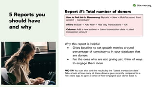 5 Reports you
should have
and why
Report #1: Total number of donors
Why this report is helpful:
● Gives baseline to set growth metrics around
percentage of constituents in your database that
are donors
● For the ones who are not giving yet, think of ways
to engage them more
PRO TIP: You can also sort the results by the “Latest transaction date.”
Take a look at how many of these donors gave recently compared to a
few years ago, to give a sense of how engaged your donor base is.
How to ﬁnd this in Bloomerang: Reports → New → Build a report from
scratch → Constituent
Filters: Include → Add ﬁlter → Has any Transactions → OK
Columns: Add a new column → Latest transaction date + Latest
transaction amount
 