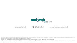 www.audiweb.it @Audiweb_it www.slideshare.net/Audiweb
Audiweb è il soggetto realizzatore e distributore dei dati sulla audience online. Il suo obiettivo primario è fornire informazioni oggettive e imparziali al mercato, di carattere quantitativo e qualitativo, sulla fruizione
del mezzo Internet e sui sistemi online utilizzando opportuni strumenti di rilevazione.
Audiweb è un Joint Industry Committee intitolato a Enrico Gasperini, che ha rifondato e guidato la società dal 2007 fino alla sua scomparsa.
Il JIC è composto da tutti gli operatori del mercato: Fedoweb, associazione degli editori online; UPA Utenti Pubblicità Associati, che rappresenta le aziende nazionali e multinazionali che investono in pubblicità;
e Assap Servizi, l’azienda di servizi di AssoComunicazione, associazione delle agenzie e centri media operanti in Italia.
 