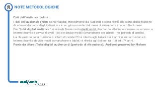 NOTE METODOLOGICHE
Dati dell'audience online
I dati dell'audience online sono rilasciati mensilmente da Audiweb e sono riferiti alla stima della fruizione
di internet da parte degli italiani, sia in un giorno medio del mese di rilevazione che in tutto il mese.
Per "total digital audience" si intende l'insieme di utenti unici che hanno effettuato almeno un accesso a
internet tramite i device rilevati - pc e/o device mobili (smartphone e/o tablet) - nel periodo di analisi.
La rilevazione della fruizione di internet tramite PC è riferita agli italiani dai 2 anni in su; la fruizione di
internet tramite device mobili (smartphone e tablet) è riferita agli italiani tra i 18 ed i 74 anni.
Fonte da citare: Total digital audience di [periodo di rilevazione]. Audiweb powered by Nielsen
 