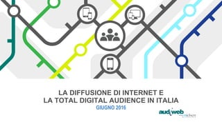 LA DIFFUSIONE DI INTERNET E
LA TOTAL DIGITAL AUDIENCE IN ITALIA
GIUGNO 2016
 