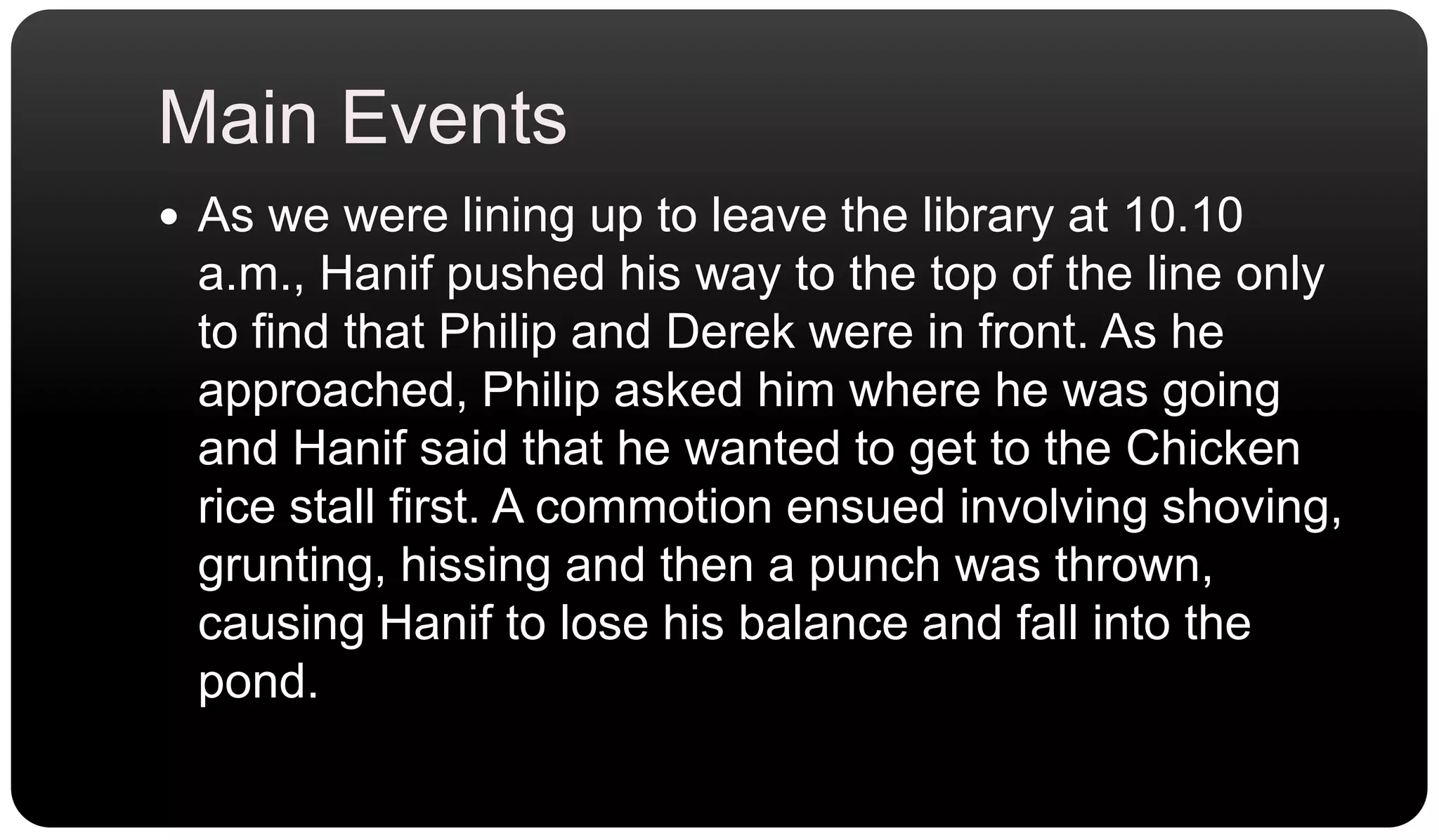Main EventsAs we were lining up to leave the library at 10.10 a.m., Hanif pushed his way to the top of the line only to find that Philip and Derek were in front. As he approached, Philip asked him where he was going and Hanif said that he wanted to get to the Chicken rice stall first. A commotion ensued involving shoving, grunting, hissing and then a punch was thrown, causing Hanif to lose his balance and fall into the pond.