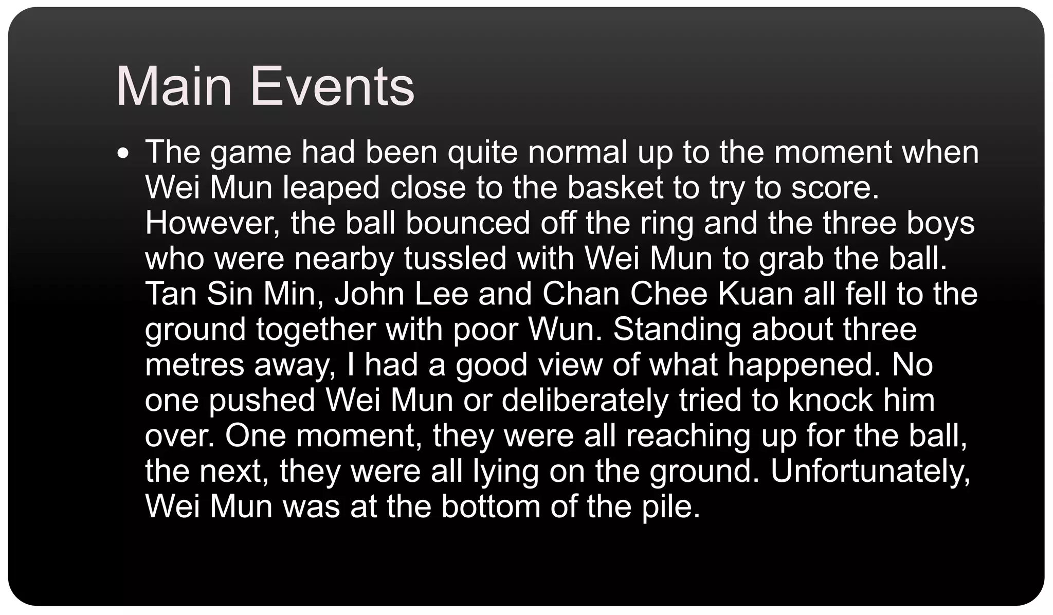 Main EventsThe game had been quite normal up to the moment when Wei Mun leaped close to the basket to try to score. However, the ball bounced off the ring and the three boys who were nearby tussled with Wei Mun to grab the ball. Tan Sin Min, John Lee and Chan CheeKuan all fell to the ground together with poor Wun. Standing about three metres away, I had a good view of what happened. No one pushed Wei Mun or deliberately tried to knock him over. One moment, they were all reaching up for the ball, the next, they were all lying on the ground. Unfortunately, Wei Mun was at the bottom of the pile.