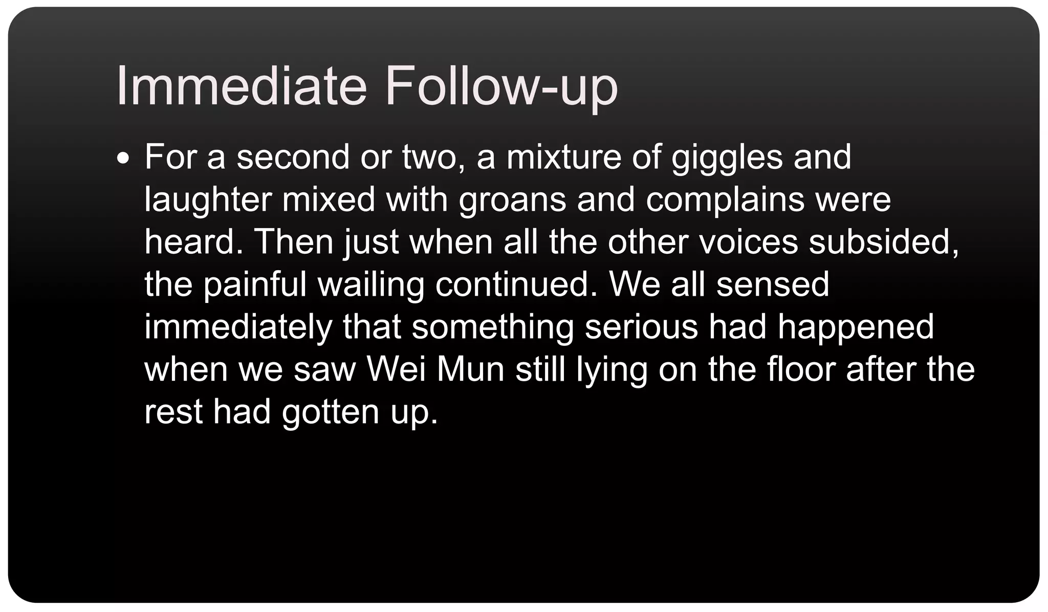 Immediate Follow-upFor a second or two, a mixture of giggles and laughter mixed with groans and complains were heard. Then just when all the other voices subsided, the painful wailing continued. We all sensed immediately that something serious had happened when we saw Wei Mun still lying on the floor after the rest had gotten up.