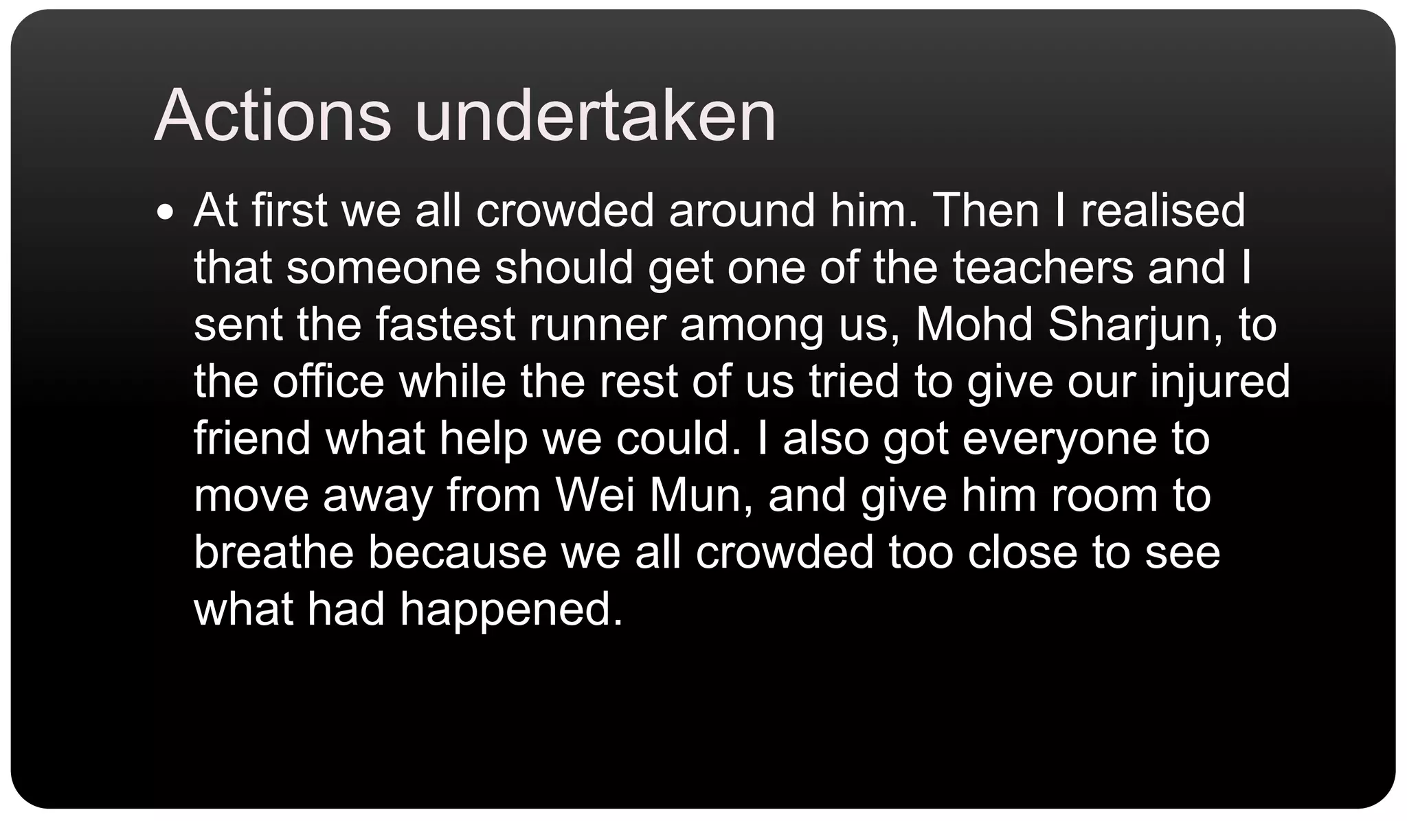 Actions undertakenAt first we all crowded around him. Then I realised that someone should get one of the teachers and I sent the fastest runner among us, MohdSharjun, to the office while the rest of us tried to give our injured friend what help we could. I also got everyone to move away from Wei Mun, and give him room to breathe because we all crowded too close to see what had happened.