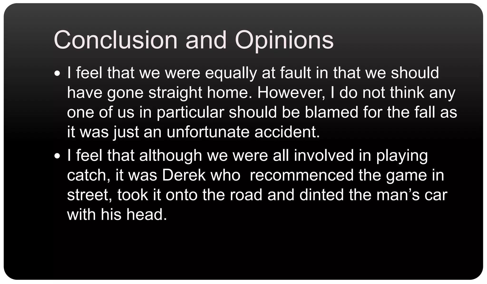 Conclusion and OpinionsI feel that we were equally at fault in that we should have gone straight home. However, I do not think any one of us in particular should be blamed for the fall as it was just an unfortunate accident.I feel that although we were all involved in playing catch, it was Derek who  recommenced the game in street, took it onto the road and dinted the man’s car with his head.