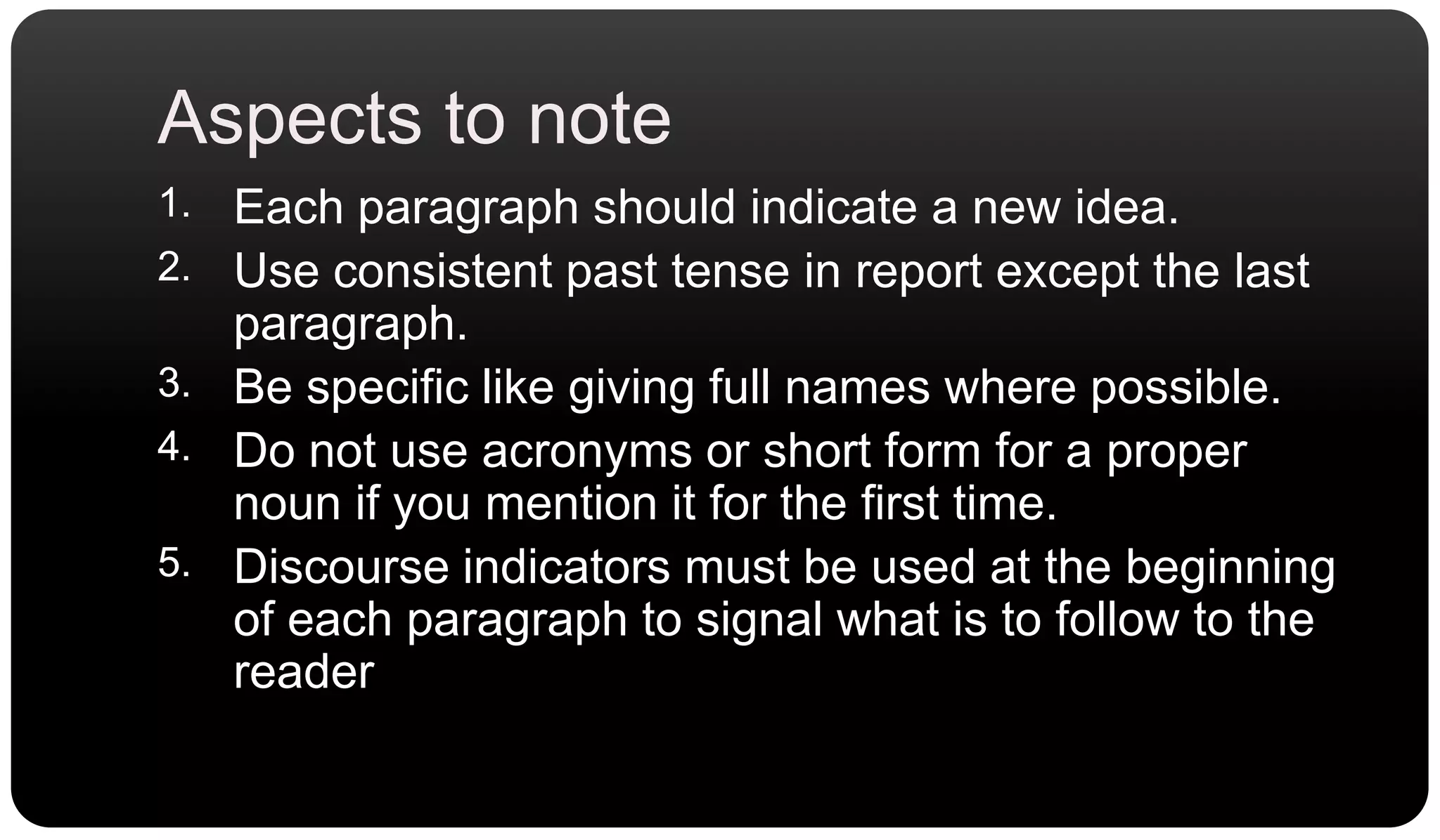 Aspects to noteEach paragraph should indicate a new idea.Use consistent past tense in report except the last paragraph.Be specific like giving full names where possible.Do not use acronyms or short form for a proper noun if you mention it for the first time.Discourse indicators must be used at the beginning of each paragraph to signal what is to follow to the reader
