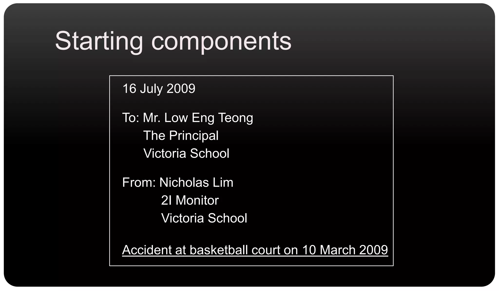Starting components16 July 2009To: Mr. Low Eng Teong      The Principal      Victoria SchoolFrom: Nicholas Lim           2I Monitor           Victoria SchoolAccident at basketball court on 10 March 2009