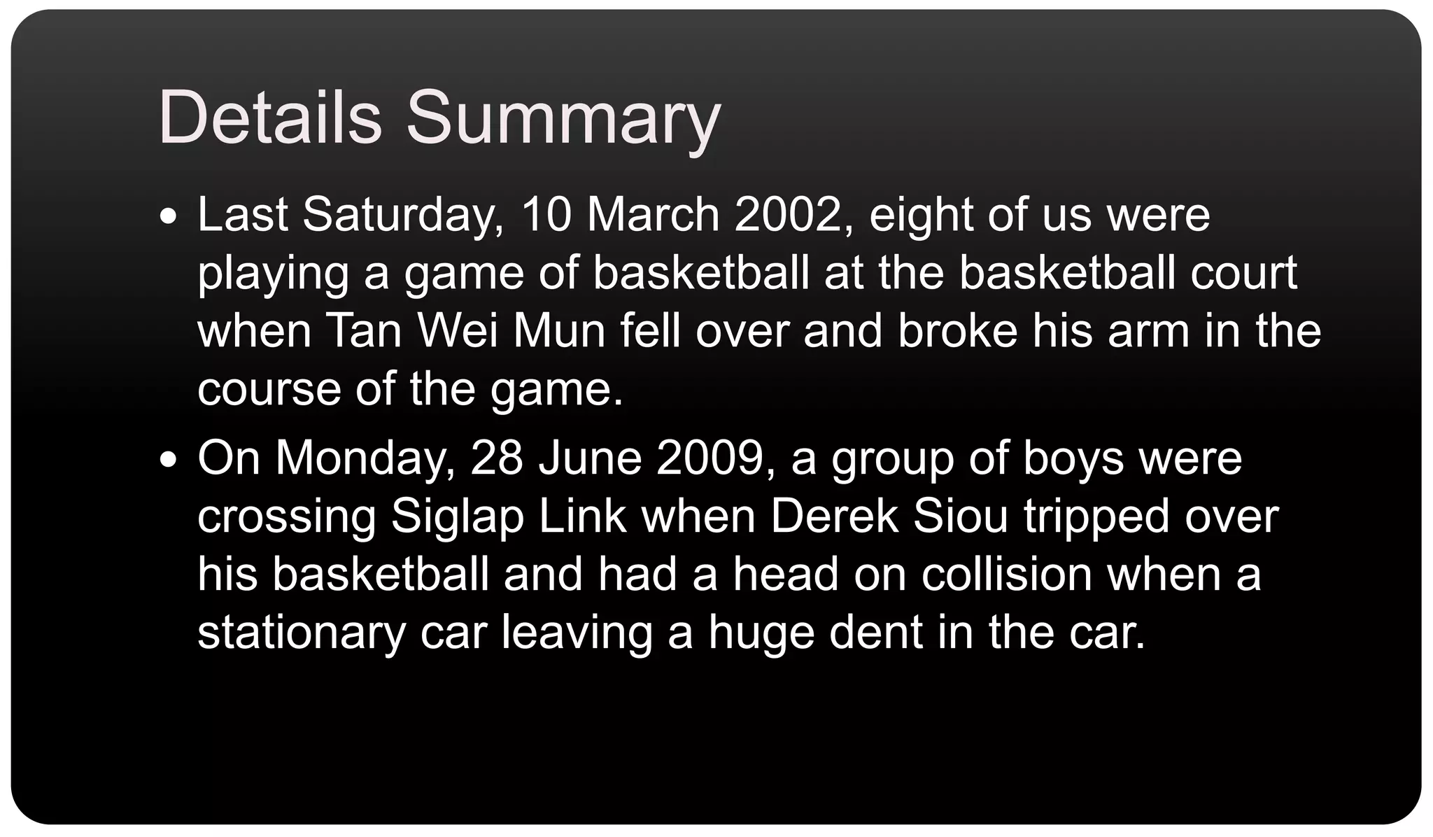 Details SummaryLast Saturday, 10 March 2002, eight of us were playing a game of basketball at the basketball court when Tan Wei Mun fell over and broke his arm in the course of the game.On Monday, 28 June 2009, a group of boys were crossing Siglap Link when Derek Siou tripped over his basketball and had a head on collision when a stationary car leaving a huge dent in the car.