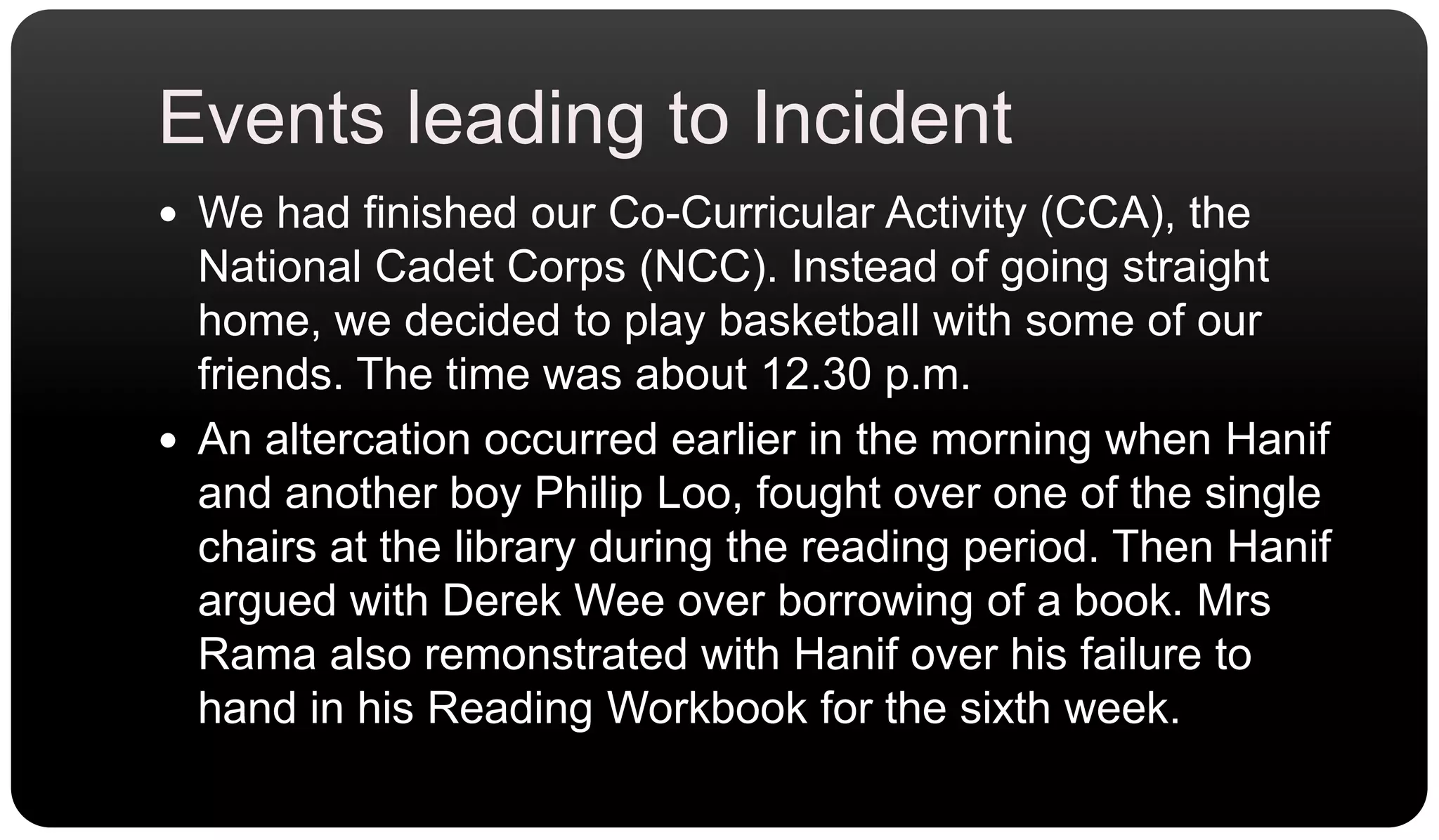 Events leading to IncidentWe had finished our Co-Curricular Activity (CCA), the National Cadet Corps (NCC). Instead of going straight home, we decided to play basketball with some of our friends. The time was about 12.30 p.m.An altercation occurred earlier in the morning when Hanif and another boy Philip Loo, fought over one of the single chairs at the library during the reading period. Then Hanif argued with Derek Wee over borrowing of a book. Mrs Rama also remonstrated with Hanif over his failure to hand in his Reading Workbook for the sixth week.