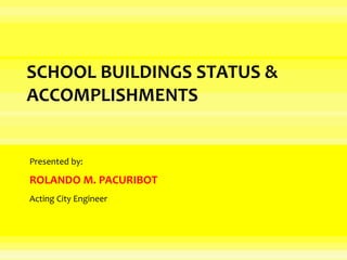 SCHOOL BUILDINGS STATUS &
ACCOMPLISHMENTS
Presented by:
ROLANDO M. PACURIBOT
Acting City Engineer
 