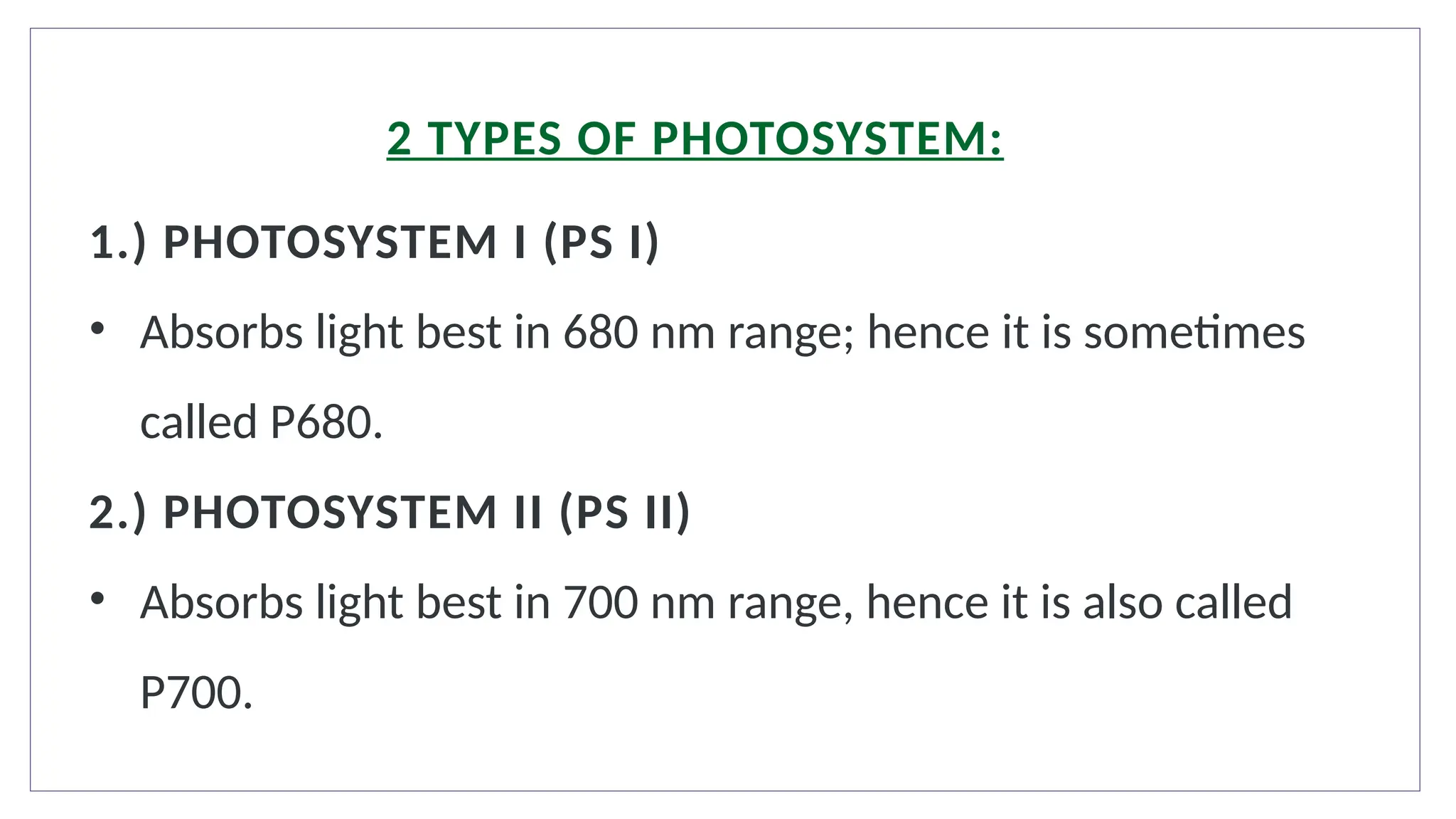 1.) PHOTOSYSTEM I (PS I)
• Absorbs light best in 680 nm range; hence it is sometimes
called P680.
2.) PHOTOSYSTEM II (PS II)
• Absorbs light best in 700 nm range, hence it is also called
P700.
2 TYPES OF PHOTOSYSTEM:
 