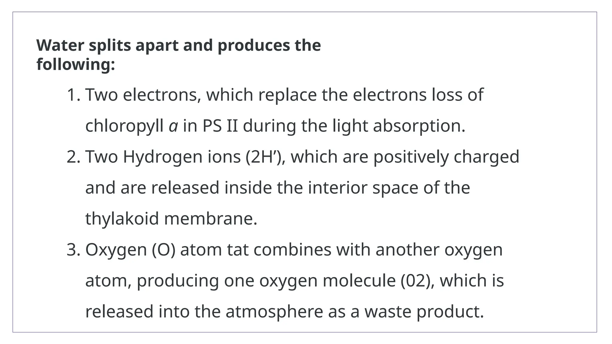 1. Two electrons, which replace the electrons loss of
chloropyll a in PS II during the light absorption.
2. Two Hydrogen ions (2H’), which are positively charged
and are released inside the interior space of the
thylakoid membrane.
3. Oxygen (O) atom tat combines with another oxygen
atom, producing one oxygen molecule (02), which is
released into the atmosphere as a waste product.
Water splits apart and produces the
following:
 