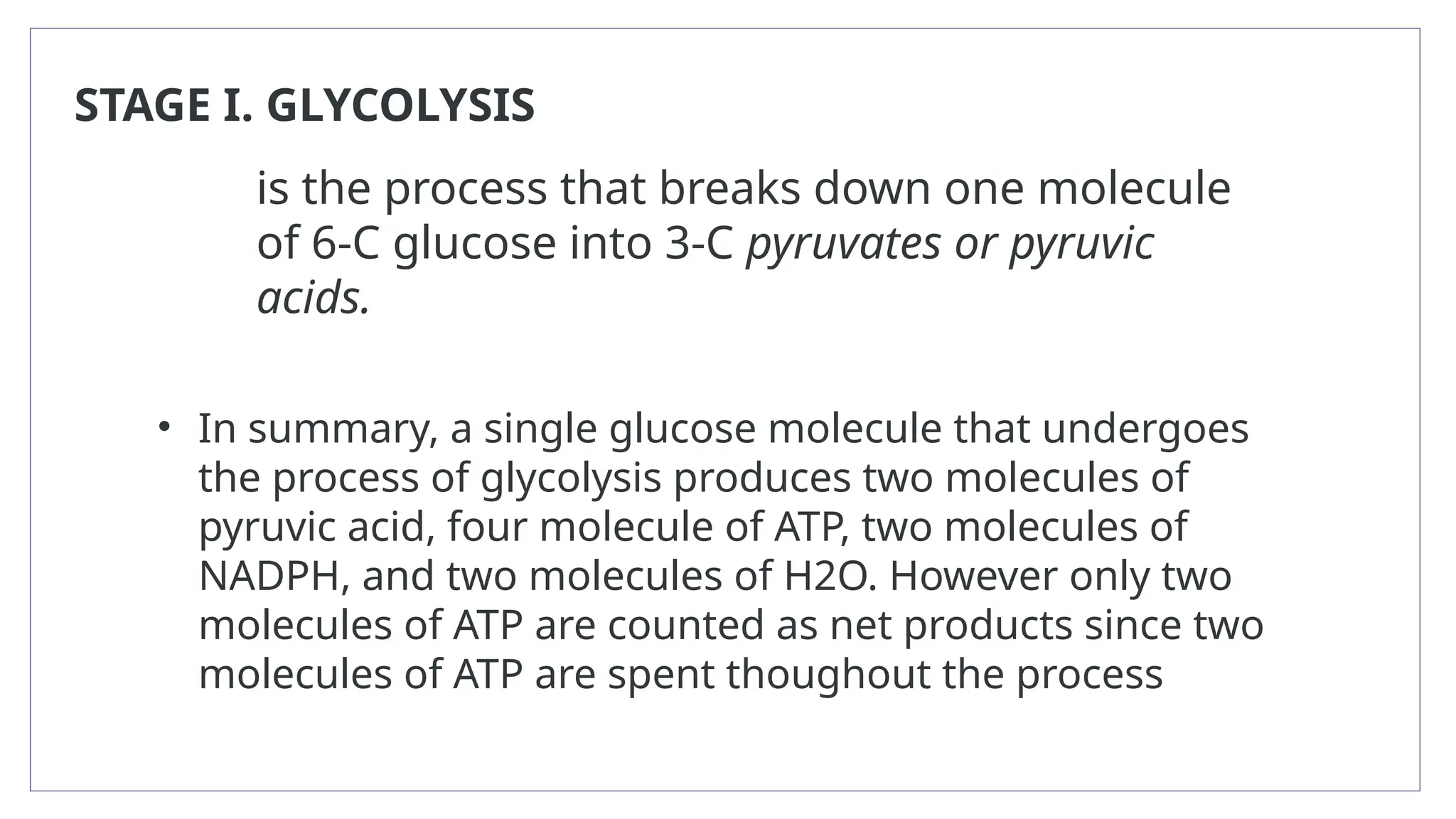 STAGE I. GLYCOLYSIS
is the process that breaks down one molecule
of 6-C glucose into 3-C pyruvates or pyruvic
acids.
• In summary, a single glucose molecule that undergoes
the process of glycolysis produces two molecules of
pyruvic acid, four molecule of ATP, two molecules of
NADPH, and two molecules of H2O. However only two
molecules of ATP are counted as net products since two
molecules of ATP are spent thoughout the process
 