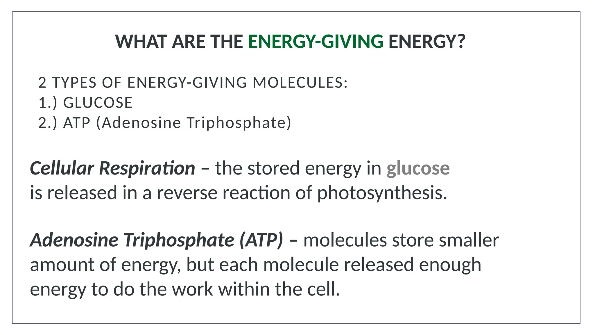 WHAT ARE THE ENERGY-GIVING ENERGY?
2 TYPES OF ENERGY-GIVING MOLECULES:
1.) GLUCOSE
2.) ATP (Adenosine Triphosphate)
Cellular Respiration – the stored energy in glucose
is released in a reverse reaction of photosynthesis.
Adenosine Triphosphate (ATP) – molecules store smaller
amount of energy, but each molecule released enough
energy to do the work within the cell.
 