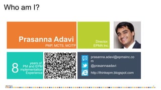 ‹#›
Who am I?
Prasanna Adavi
PMP, MCTS, MCITP
Director,
EPMA Inc.
years of
PM and EPM
Implementation
Experience8 http://thinkepm.blogspot.com
@prasannaadavi
prasanna.adavi@epmainc.co
m
 