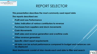 REPORT SELECTOR
This presentation describes the most commonly used report data
The reports described are:
 Profit and Loss Performance
 Sales: indication of various contributors to revenue
 Purchases from suppliers and stock movements
 Cash Movements
 Staff sales and revenue generation and overtime costs
 Other revenue generators
 Specific client report requirements
 All data can be actual performance compared to budget and variances can
be displayed
Most dashboards consist of nine visuals each and able to filter and search
 