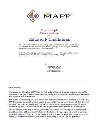Free Sample
of Narrative Section
For

Edward F Charfauros
This FREE MAPP™ appraisal is a sampling of your narrative results, Edward. Your
responses to the MAPP™ assessment are truly unique. Weâ€™ve processed and
interpreted them to reveal your true motivations.
Note: The following appraisal contains dashes "--- ---- ----" to represent the content
available about you in our more comprehensive career packages.

Assessment.com
7400 Metro Blvd Suite #350
Edina, MN 55439 U.S.A.
Phone: 952-921-9368
www.Assessment.com
MAPP, Copyright 1994-2005

Dear Edward,
Thank you for taking the MAPP test, the first and most comprehensive online career test for
consumers. You join 7 million other people in nearly every country in the world who has taken
this powerful assessment tool.
But YOU are totally unique! Did you know that there are literally more potential results for the
MAPP assessment than there are people in the world? There are more than a trillion different
possible results for the MAPP test. Thatâ€™s one of many reasons why the MAPP test is
also used by over 3,500 career counselors, outplacement firms and school psychologists.
We noticed you have only received your partial test results. You could gain so many more
insights and see all the careers that you are best suited for by upgrading to one of our more
complete packages. Our most popular package is the Career Package, which enables you to
match yourself to 900 types of jobs that are presorted just for you, plus a graphical

 