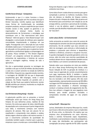 www.viex-americas.com
A americana abre sua apresentação explanando sobre o tema“zero waste”(denominado
lixozero no Brasil),que para ela representa a concepção e gestão de produtos e processos
paraevitareeliminarodesperdício,conservarerecuperartodososrecursos,semqueimá-
los ou enterrá-los.Aimplementação do Lixo Zero irá eliminar todo o descarte de resíduos
na terra,água ou ar,que são ameaças à saúde do planeta e todos os seres vivos que nele
habitam. Leslie, que possui mais de 12 anos de experiência como consultora ambiental
de entidades públicas e privadas nos Estados Unidos, afirma não ter dúvidas quanto
à ineficácia de incineradores como alternativa para reaproveitamento de resíduos, já
que, segundo ela, a parcela inaproveitável de nossos resíduos é tão ínfima que o alto
investimento necessário para esse tipo de empreendimento se torna injustificável.Além
disso, essa prática desencoraja a reciclagem e reutilização, a energia não é renovável
e as cinzas resultantes do processo são tóxicas. Não à toa o governo americano vem
aumentando as metas de reutilização de materiais, forçando a diminuição do volume
encaminhado para a queima.
Outro ponto discutido debruçou-se sobre o atual sistema linear de gestão de resíduos
(também arraigado nos Estados Unidos) frente ao fluxo cíclico que preconizam os mais
diversos especialistas vinculados ao lixo zero, bem como a imprescindível mudança do
comportamento individualista de fabricantes, governantes e sociedade, que devem se
envolver e colaborar uns com os outros para que estes mecanismos sejam aperfeiçoados.
Irreverente, o Sueco Pål abre sua exibição com um enigma relacionado a futebol e
premia o participante que o decifrou com uma camiseta. A peça faz propaganda de
Kretsloppsparken,o primeiro eco-parque do mundo,idealizado e fundado por ele,onde
as pessoas podem levar produtos para reciclagem, comprar ou doar itens de segunda
mão, além de desfrutar de restaurante com alimentos orgânicos e diversas atividades
recreativas voltadas à educação ambiental. No local, os visitantes aprendem a separar
corretamente seus rejeitos e são estimulados a reusar e encaminhar seus itens para
este fim.
Para Pål, lixo zero é absolutamente possível e necessário. Ele acredita que resíduos
inaproveitáveis são indícios claros de uma sociedade não sustentável, que necessita
ainda reconsiderar hábitos e artefatos. Mas pondera ressaltando que lixo zero é mais
uma jornada que um destino.
O palestrante Camille traz dados alarmantes que mostram o quanto os aterros sanitários
contribuem para a degradação do solo e aquecimento global por meio das emissões
de gás metano e carbono, entre tantos outros importantes impactos ao meio ambiente.
Segundo pesquisa de órgãos ligados às Nações Unidas,existem na camada superior (até
1 metro abaixo da superfície) da terra mais de 2,2 trilhões de toneladas de carbono que,
por ação do homem,estão sendo liberadas para atmosfera.Camille apresenta estatísticas
que apontam perda superior a 55 milhões de toneladas de camadas superiores de solo
a cada ano no Brasil, gerando custo de 212 milhões de dólares somente no estado de
São Paulo, sendo a agricultura crucial contribuinte dessa adversidade.
Simão Pedro Chio-
vetti
Secretário Municipal
de Serviços da Pre-
feitura de São Paulo
Pål Mårtensson
Kretsloppsparken
Camille Duran
Compostory
Seminário Legislação para o Lixo Zero
 