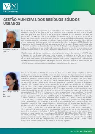 www.viex-americas.com
Boanesio traz para o seminário sua experiência na cidade de São José dos Campos,
referência nacional em gestão de seus resíduos, tendo implantado em 1990 a coleta
seletiva, que hoje abrange 95% do município e atende os 5% restantes através de
ecopontos. Ele explica que é da URBAM (sociedade de economia mista, da qual a
Prefeitura Municipal é a acionista majoritária) a responsabilidade pela gestão integrada
dalimpezaurbana,queenvolveavarriçãodeviaspúblicas,osistemadecoletaderesíduos
e todo o processo de tratamento e disposição final destes resíduos na ETRS (Estação de
Tratamento de Resíduos Sólidos), que compreende o Centro de Triagem de Recicláveis,
o Aterro Sanitário e a Estação de Tratamento de Biogás. Sua atuação contorna ainda
todo o serviço funerário da cidade, administração dos cemitérios, terminais rodoviários,
estádio Martins Pereira, desenvolvimento de informática e execução de obras em geral.
O palestrante alerta que muitos dos municípios que ainda não possuem o PGIRS não
o fizeram por medo das metas que serão impostas e acabam por perder a elementar
oportunidade de realizar um levantamento sobre suas características de geração e tipo
de resíduos. Mas reitera que embora o tema seja de grande complexidade traz valiosas
recompensas como geração de empregos, redução de custos, melhora na qualidade de
vida, limpeza da cidade, conscientização da população, entre outros.
Boanesio Cardoso
URBAM
Gestão Municipal dos Resíduos Sólidos
Urbanos
Em posse do robusto PGIRS da cidade de São Paulo, Ana Soraya explica a forma
participativa como foi concebido, tendo reunido mais de 7 mil pessoas em 58 eventos,
divididos em conferência Municipal, conferência indígena, pré-conferências, reuniões
temáticas, reuniões preparatórias de delegados e oficinas técnicas com as cadeias
produtivas, resultando na criação do Comitê Intersecretarial para a Política Municipal
de Resíduos Sólidos, assessorado por cinco grupos de trabalho (GT) com as seguintes
missões: GT-1 - plano municipal de educação ambiental e comunicação em resíduos
sólidos; GT-2-plano de gestão integrada de resíduos sólidos do Município de São Paulo
e plano para o sistema de coleta seletiva; GT-3-programa de coleta seletiva solidária nos
própriosmunicípios,comainclusãodoscatadores;GT-4-açõesdemanejodosresíduosda
construção civil–RCC; GT-5-instrumentos normativos e legais para a política Municipal
de resíduos sólidos. O plano também prevê ações de micro a macro impacto para os
grupos geradores DOMICÍLIOS, CONSTRUÇÃO E VOLUMOSOS, SERVIÇOS DE SAÚDE,
LOGÍSTICA REVERSA E OUTROS,divididos entre RESÍDUOS DOMICILIARES (ORGÂNICOS
– 51% do total): I) cessão de composteiras para domicílios; II) cessão de composteiras
para condomínios; III) fomento a iniciativas comunitárias para compostagem; IV)
fomento a negócios com compostagem; V) 4 centrais de processamento mecanizadas;
VI) 3 ecoparques para biodigestão e compostagem. RESÍDUOS DOMICILIARES (SECOS –
35% do total): I): apoio às cooperativas existentes; II) fomento para novas cooperativas;
III) 4 centrais de processamento mecanizadas; IV) fomento para a formalização de
sucateiros e catadores isolados; V) definição da logística reversa de embalagens; VI) 3
ecoparques segregação para reciclagem. RESÍDUOS DOMICILIARES (REJEITOS – 14%
do total), estratégia de três campanhas: PRIMEIRA CAMPANHA (início 2º Sem. 2014)
para expansão da coleta seletiva de secos; SEGUNDA CAMPANHA (início 1º Sem. 2015)
para início da cessão de composteiras; TERCEIRA CAMPANHA (início 1º Sem. 2016)
articulando coleta seletiva de orgânicos e coleta de rejeitos.
Ana Soraya Sechin-
da
AMLURB
 