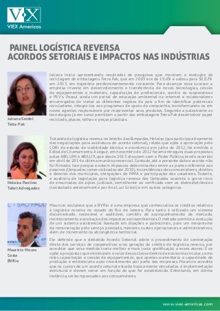 www.viex-americas.com
PAINEL LOGÍSTICA REVERSA
ACORDOS SETORIAIS E IMPACTOS NAS INDÚSTRIAS
Juliana Seidel
Tetra Pak
Heloísa Paulino
Tabet Advogados
Maurício Moura
Costa
BVRio
Juliana inicia apresentando resultados de pesquisas que mostram a evolução da
reciclagem de embalagens Tetra Pak, que em 2003 era de 19,6% e saltou para 30,02%
em 2013, em trajetória predominantemente crescente. Para alcançar esse sucesso a
empresa investe em desenvolvimento e transferência de novas tecnologias, cessão
de equipamentos e materiais, capacitação de profissionais, auxílio às cooperativas
e PEV’s. Possui ainda um portal de educação ambiental na internet e colaboradores
encarregados de visitar as diferentes regiões do país a fim de identificar potenciais
recicladores, integrá-los aos programas de apoio da companhia, transformando-os em
novos agentes responsáveis por reaproveitar seus produtos. Segundo a palestrante as
tecnologias já em curso permitem a partir das embalagens Tetra Pak desenvolver papel
reciclado, placas, telhas e peças plásticas.
Tratando da logística reversa no âmbito das lâmpadas,Heloísa (que participa ativamente
das negociações para assinatura de acordo setorial), relata que após a aprovação pelo
CORI do estudo de viabilidade técnica e econômica em julho de 2012, foi emitido o
Edital de Chamamento.A seguir,em novembro de 2012 foram entregues duas propostas
pelas ABILUMI e ABILUX,que desde 2013 discutem com o Poder Público,tendo ocorrido
em abril de 2014 a última reunião presencial.Contudo,até a presente data o acordo não
foi firmado. Isso porque existem impasses determinantes entre as partes referente aos
passivos (lâmpadas comercializadas até 2010),incumbências dos consumidores,direitos
e deveres dos municípios, obrigações do MMA e participação dos catadores. Todavia,
a ausência de legislação para logística reversa das lâmpadas acarreta o grave risco
de enxurradas de ações judiciais, semelhante ao verificado com os eletroeletrônicos
(constatado anteriormente por Ana Luci Grizzi) e em outras categorias.
Mauricio esclarece que a BVRio é uma empresa que comercializa os créditos relativos
à logística reversa no estado do Rio de Janeiro. Para tanto é utilizado um sistema
documentado, rastreável e auditável, comitês de acompanhamento de mercado,
monitoramento e avaliação dos impactos socioambientais.O método permite a evolução
de um sistema assistencial baseado em doações e patrocínios, para um mecanismo
de remuneração pelo serviço prestado, menores custos operacionais e administrativos,
além de incremento na abrangência territorial.
Ele defende que o debatido Acordo Setorial adote o procedimento de contratação
direta dos serviços de cooperativas e/ou geração de crédito de logística reversa, por
acreditar que essa medida traria melhor e mais justa gratificação a esses atores. E se
opõe a propostas que minimizem o valor dessa classe dentro da economia circular,como
reles capacitação e cessão de equipamentos, que apenas aumentaria a capacidade de
produção e evidenciaria auto-investimento por parte das empresas. Mauricio acredita
que os custos de um acordo setorial estarão basicamente vinculados à implementação
estrutural e devem variar em função do que for estabelecido. Entretanto, em última
instância, serão repassados aos consumidores.
 